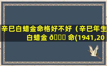 辛巳白蜡金命格好不好（辛巳年生白蜡金 🐟 命(1941,2001)）